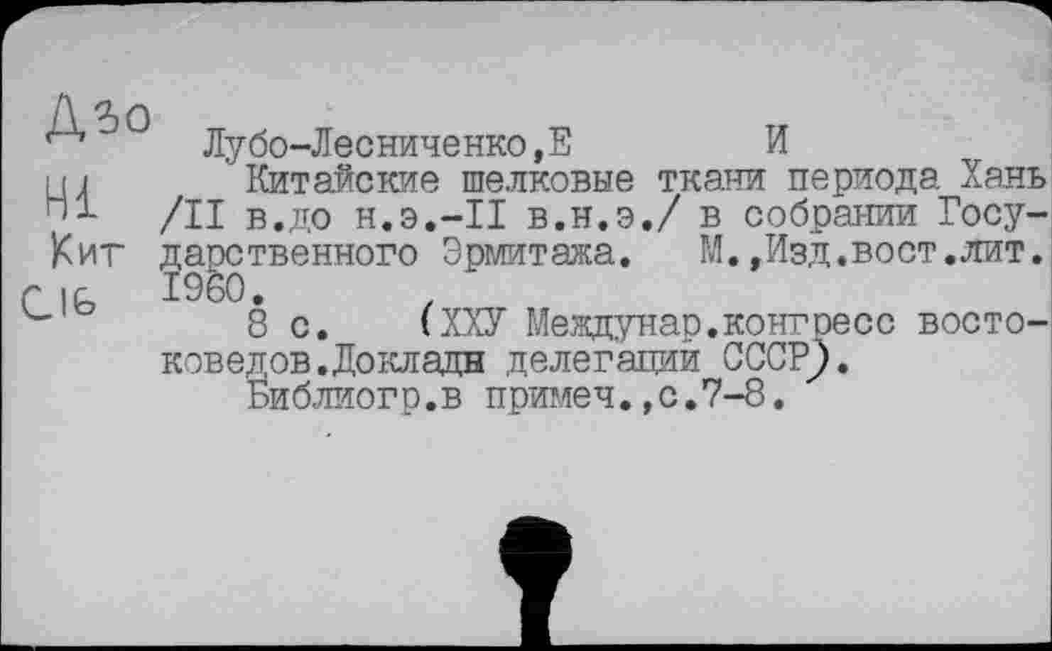 ﻿Дзо
Hi
Кит
CIG
Лубо-Лесниченко,Е	И
Китайские шелковые ткани периода Хань /II в.до н.э.-П в.н.э.7 в собрании Государственного Эрмитажа. М.,Изд.вост.лит. I960.
8 с. (ХХУ Междунар.конгресс востоковедов. До клади делегаций СССР).
Библиог р.в примеч.,с.7-8.